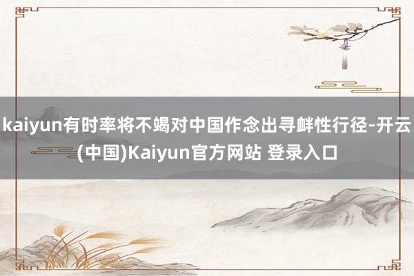 kaiyun有时率将不竭对中国作念出寻衅性行径-开云(中国)Kaiyun官方网站 登录入口