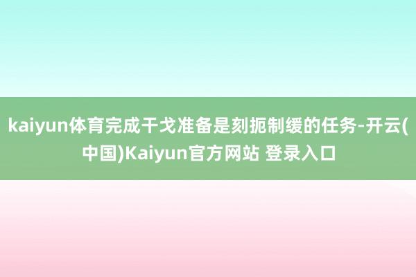 kaiyun体育完成干戈准备是刻扼制缓的任务-开云(中国)Kaiyun官方网站 登录入口