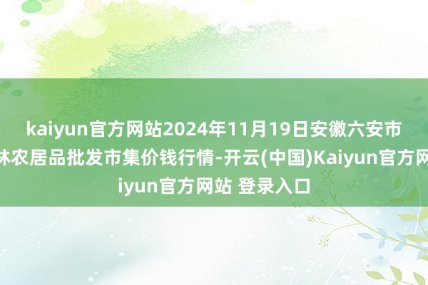 kaiyun官方网站2024年11月19日安徽六安市裕安区紫竹林农居品批发市集价钱行情-开云(中国)Kaiyun官方网站 登录入口