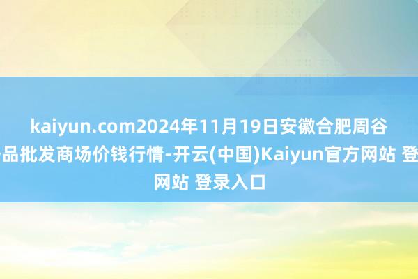 kaiyun.com2024年11月19日安徽合肥周谷堆农居品批发商场价钱行情-开云(中国)Kaiyun官方网站 登录入口