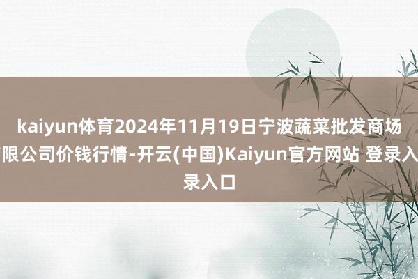 kaiyun体育2024年11月19日宁波蔬菜批发商场有限公司价钱行情-开云(中国)Kaiyun官方网站 登录入口