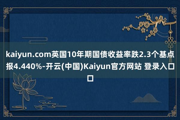 kaiyun.com英国10年期国债收益率跌2.3个基点报4.440%-开云(中国)Kaiyun官方网站 登录入口