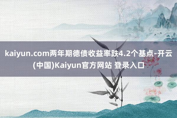 kaiyun.com两年期德债收益率跌4.2个基点-开云(中国)Kaiyun官方网站 登录入口