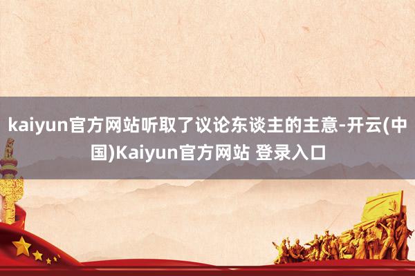 kaiyun官方网站听取了议论东谈主的主意-开云(中国)Kaiyun官方网站 登录入口