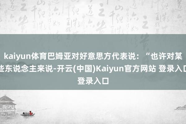 kaiyun体育巴姆亚对好意思方代表说：“也许对某些东说念主来说-开云(中国)Kaiyun官方网站 登录入口