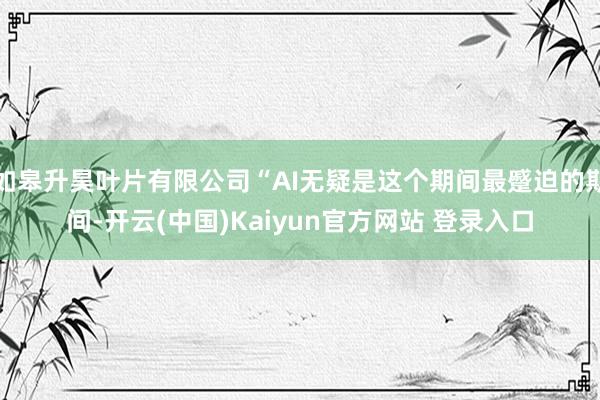 如皋升昊叶片有限公司“AI无疑是这个期间最蹙迫的期间-开云(中国)Kaiyun官方网站 登录入口