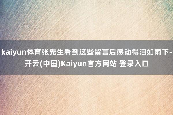 kaiyun体育张先生看到这些留言后感动得泪如雨下-开云(中国)Kaiyun官方网站 登录入口