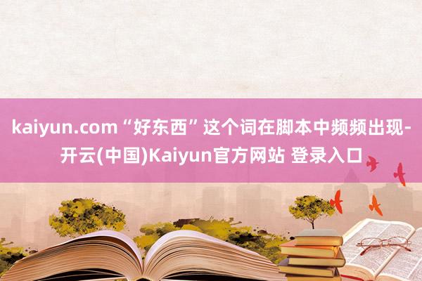 kaiyun.com“好东西”这个词在脚本中频频出现-开云(中国)Kaiyun官方网站 登录入口