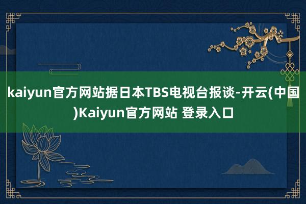 kaiyun官方网站据日本TBS电视台报谈-开云(中国)Kaiyun官方网站 登录入口