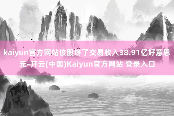 kaiyun官方网站该股终了交易收入38.91亿好意思元-开云(中国)Kaiyun官方网站 登录入口