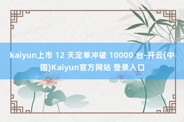 kaiyun上市 12 天定单冲破 10000 台-开云(中国)Kaiyun官方网站 登录入口