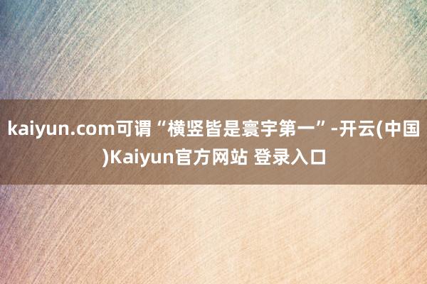 kaiyun.com可谓“横竖皆是寰宇第一”-开云(中国)Kaiyun官方网站 登录入口