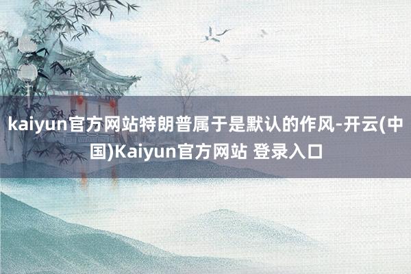 kaiyun官方网站特朗普属于是默认的作风-开云(中国)Kaiyun官方网站 登录入口