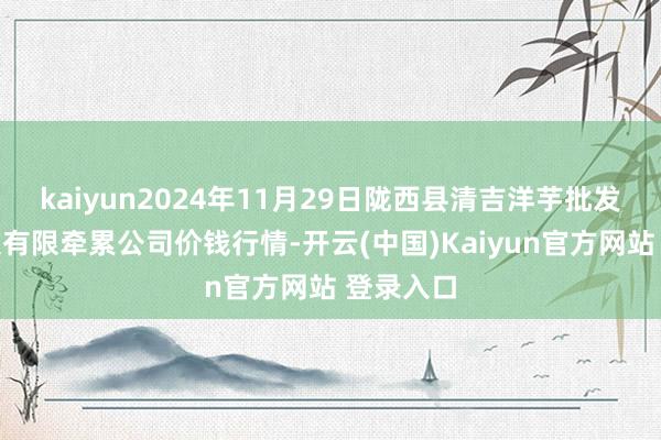 kaiyun2024年11月29日陇西县清吉洋芋批发交往市集有限牵累公司价钱行情-开云(中国)Kaiyun官方网站 登录入口