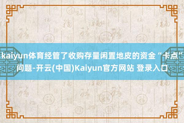 kaiyun体育经管了收购存量闲置地皮的资金“卡点”问题-开云(中国)Kaiyun官方网站 登录入口