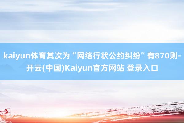 kaiyun体育其次为“网络行状公约纠纷”有870则-开云(中国)Kaiyun官方网站 登录入口