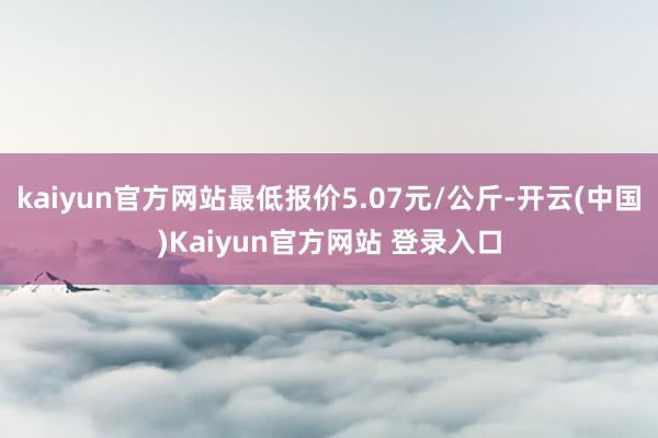 kaiyun官方网站最低报价5.07元/公斤-开云(中国)Kaiyun官方网站 登录入口