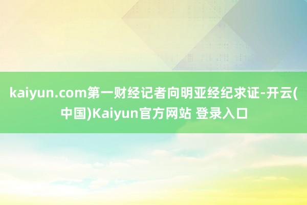 kaiyun.com第一财经记者向明亚经纪求证-开云(中国)Kaiyun官方网站 登录入口