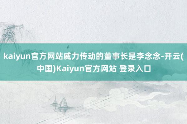 kaiyun官方网站威力传动的董事长是李念念-开云(中国)Kaiyun官方网站 登录入口