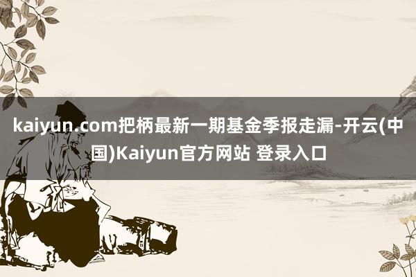 kaiyun.com把柄最新一期基金季报走漏-开云(中国)Kaiyun官方网站 登录入口