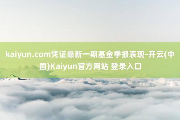 kaiyun.com凭证最新一期基金季报表现-开云(中国)Kaiyun官方网站 登录入口