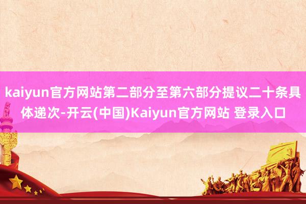 kaiyun官方网站第二部分至第六部分提议二十条具体递次-开云(中国)Kaiyun官方网站 登录入口