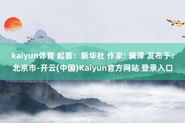 kaiyun体育 起首：新华社 作家: 冀泽 发布于：北京市-开云(中国)Kaiyun官方网站 登录入口