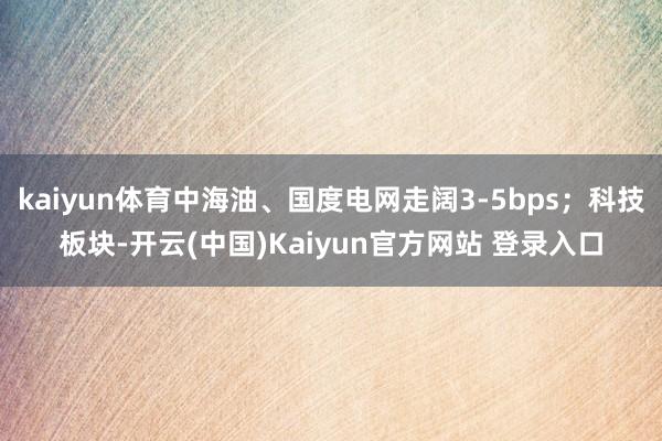 kaiyun体育中海油、国度电网走阔3-5bps；科技板块-开云(中国)Kaiyun官方网站 登录入口