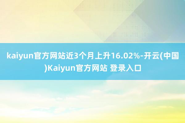 kaiyun官方网站近3个月上升16.02%-开云(中国)Kaiyun官方网站 登录入口