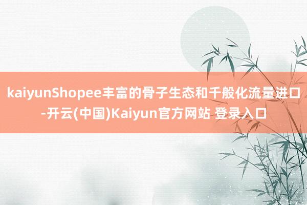 kaiyunShopee丰富的骨子生态和千般化流量进口-开云(中国)Kaiyun官方网站 登录入口