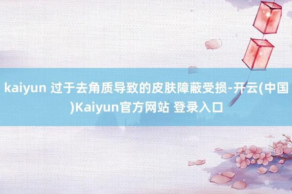 kaiyun 过于去角质导致的皮肤障蔽受损-开云(中国)Kaiyun官方网站 登录入口