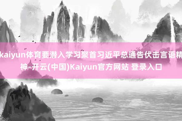 kaiyun体育要潜入学习聚首习近平总通告伏击言语精神-开云(中国)Kaiyun官方网站 登录入口