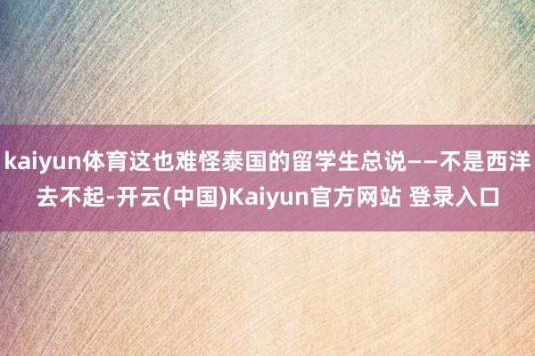 kaiyun体育这也难怪泰国的留学生总说——不是西洋去不起-开云(中国)Kaiyun官方网站 登录入口