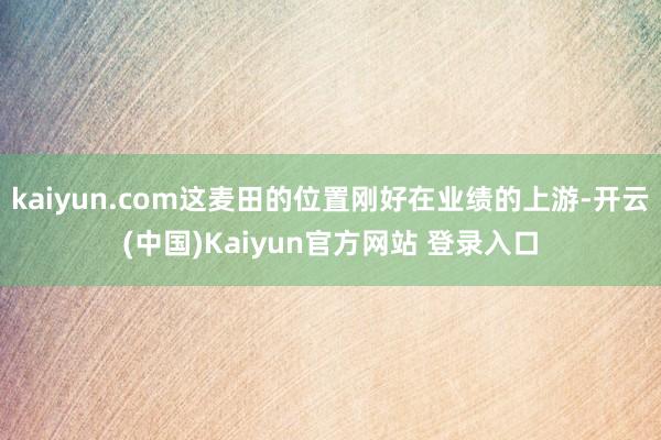 kaiyun.com这麦田的位置刚好在业绩的上游-开云(中国)Kaiyun官方网站 登录入口