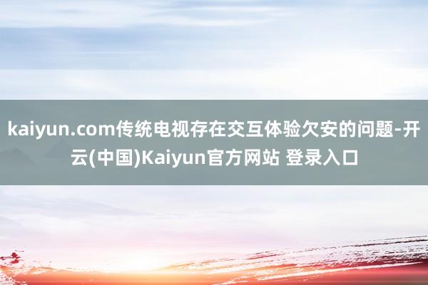 kaiyun.com传统电视存在交互体验欠安的问题-开云(中国)Kaiyun官方网站 登录入口