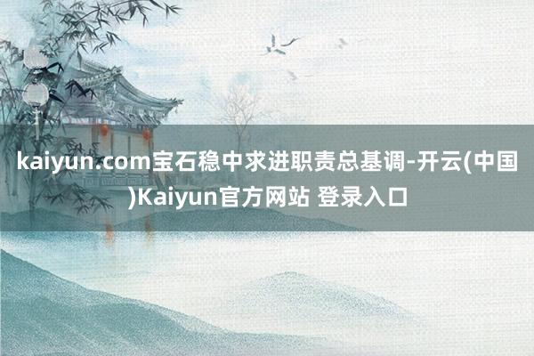 kaiyun.com宝石稳中求进职责总基调-开云(中国)Kaiyun官方网站 登录入口