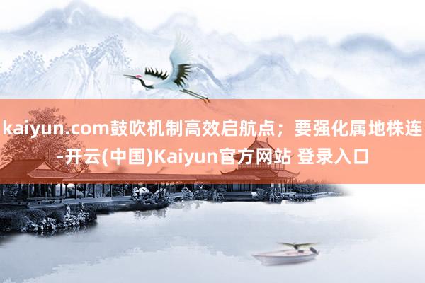 kaiyun.com鼓吹机制高效启航点；要强化属地株连-开云(中国)Kaiyun官方网站 登录入口