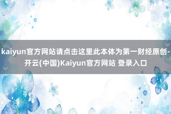 kaiyun官方网站请点击这里此本体为第一财经原创-开云(中国)Kaiyun官方网站 登录入口