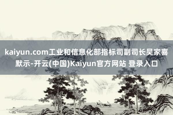 kaiyun.com工业和信息化部指标司副司长吴家喜默示-开云(中国)Kaiyun官方网站 登录入口