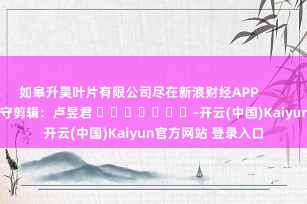 如皋升昊叶片有限公司尽在新浪财经APP 职守剪辑:卢昱君 -开云(中国)Kaiyun官方网站 登录入口