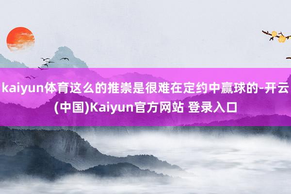 kaiyun体育这么的推崇是很难在定约中赢球的-开云(中国)Kaiyun官方网站 登录入口