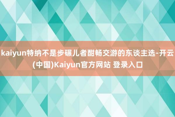 kaiyun特纳不是步碾儿者酣畅交游的东谈主选-开云(中国)Kaiyun官方网站 登录入口