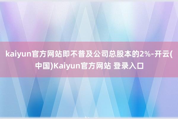 kaiyun官方网站即不普及公司总股本的2%-开云(中国)Kaiyun官方网站 登录入口