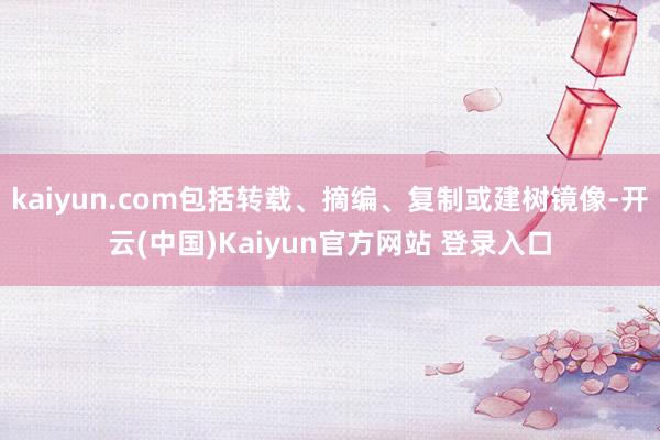 kaiyun.com包括转载、摘编、复制或建树镜像-开云(中国)Kaiyun官方网站 登录入口