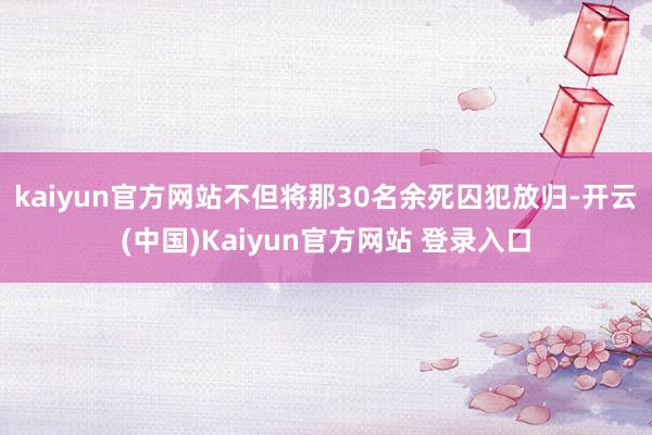 kaiyun官方网站不但将那30名余死囚犯放归-开云(中国)Kaiyun官方网站 登录入口