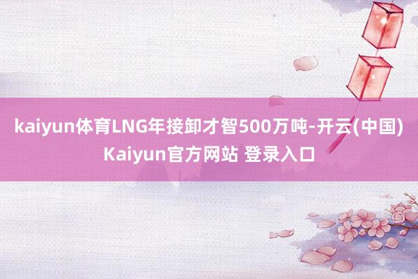 kaiyun体育LNG年接卸才智500万吨-开云(中国)Kaiyun官方网站 登录入口