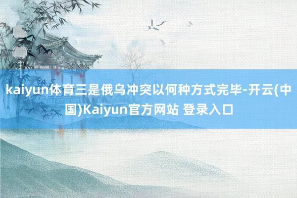 kaiyun体育三是俄乌冲突以何种方式完毕-开云(中国)Kaiyun官方网站 登录入口