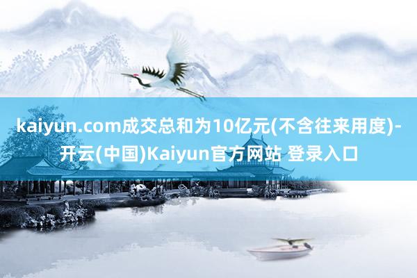 kaiyun.com成交总和为10亿元(不含往来用度)-开云(中国)Kaiyun官方网站 登录入口