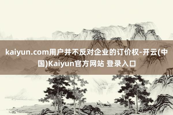 kaiyun.com用户并不反对企业的订价权-开云(中国)Kaiyun官方网站 登录入口