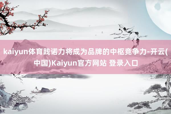 kaiyun体育践诺力将成为品牌的中枢竞争力-开云(中国)Kaiyun官方网站 登录入口